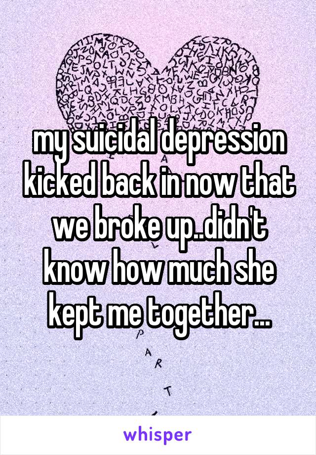 my suicidal depression kicked back in now that we broke up..didn't know how much she kept me together...