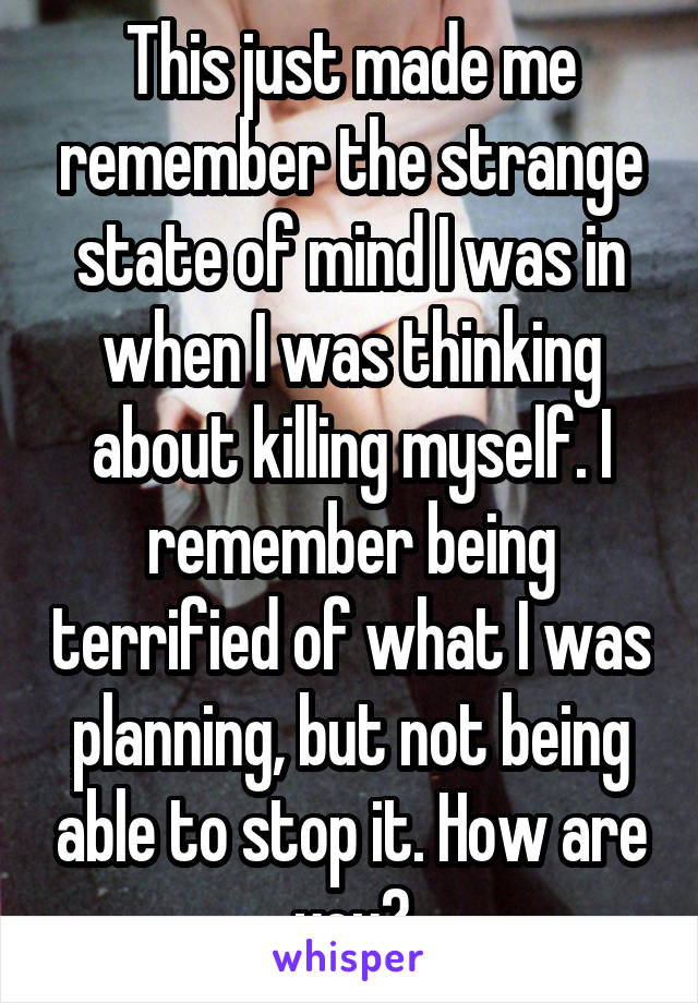 This just made me remember the strange state of mind I was in when I was thinking about killing myself. I remember being terrified of what I was planning, but not being able to stop it. How are you?