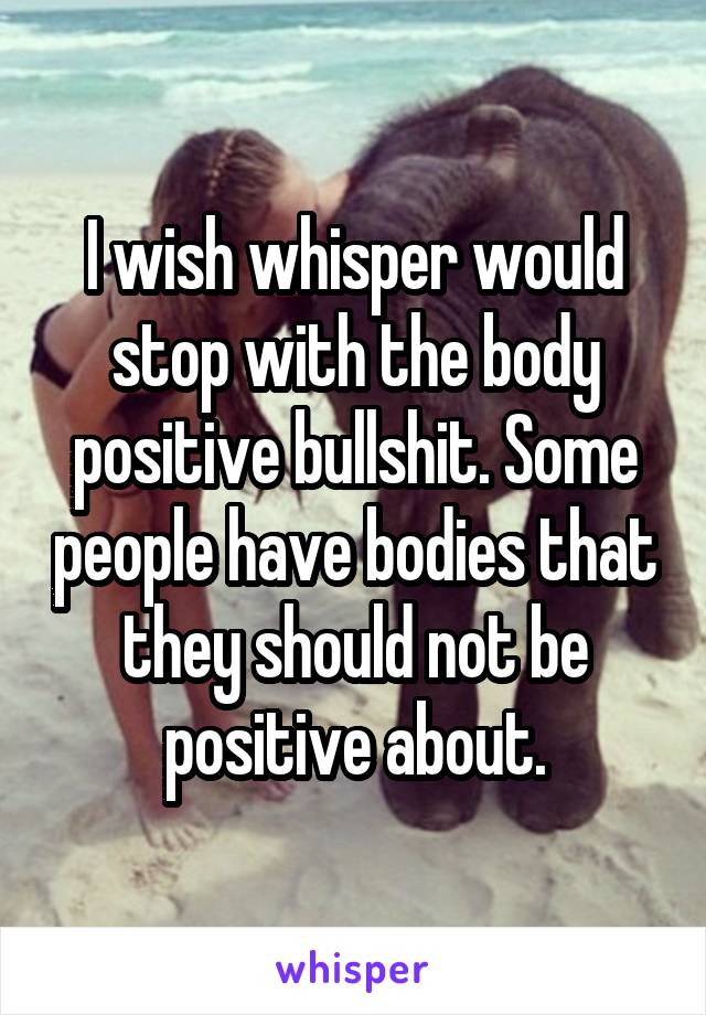 I wish whisper would stop with the body positive bullshit. Some people have bodies that they should not be positive about.