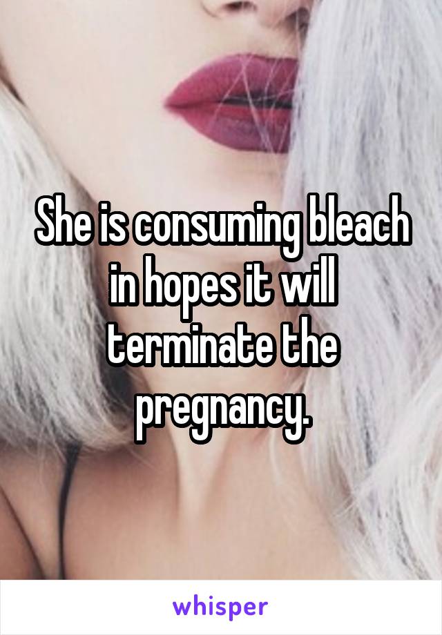 She is consuming bleach in hopes it will terminate the pregnancy.