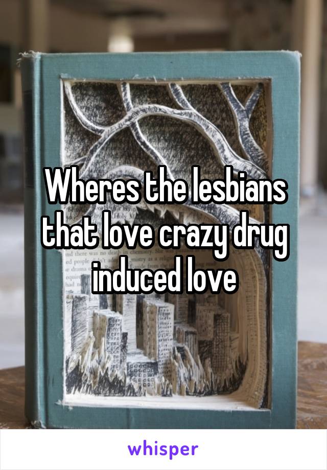 Wheres the lesbians that love crazy drug induced love