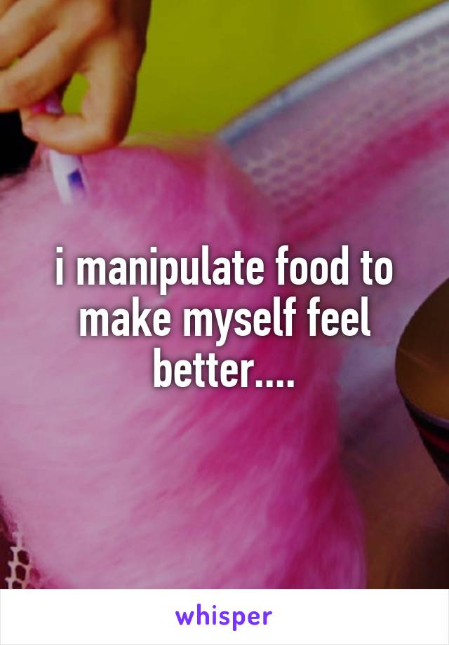 i manipulate food to make myself feel better....