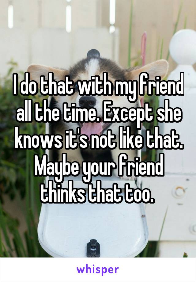 I do that with my friend all the time. Except she knows it's not like that. Maybe your friend thinks that too. 
