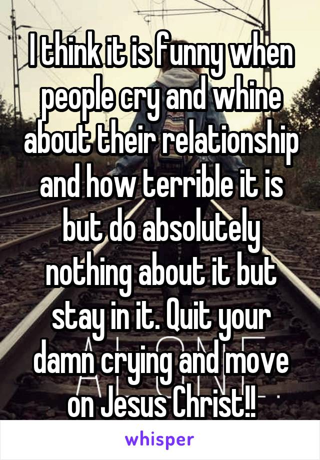 I think it is funny when people cry and whine about their relationship and how terrible it is but do absolutely nothing about it but stay in it. Quit your damn crying and move on Jesus Christ!!