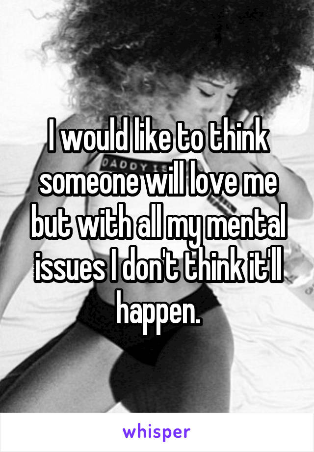 I would like to think someone will love me but with all my mental issues I don't think it'll happen.