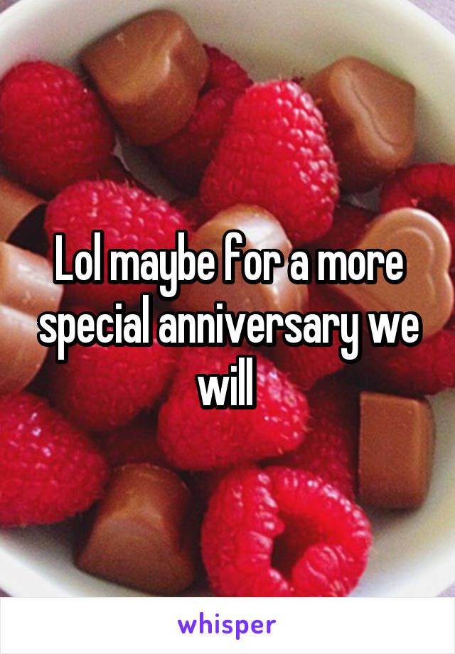 Lol maybe for a more special anniversary we will 