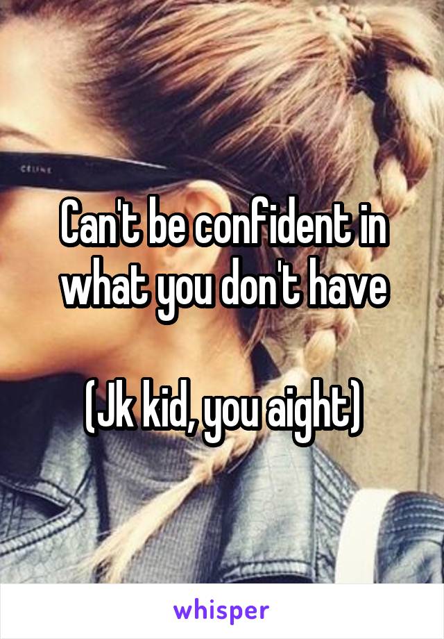 Can't be confident in what you don't have

(Jk kid, you aight)