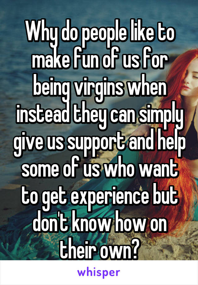 Why do people like to make fun of us for being virgins when instead they can simply give us support and help some of us who want to get experience but don't know how on their own?