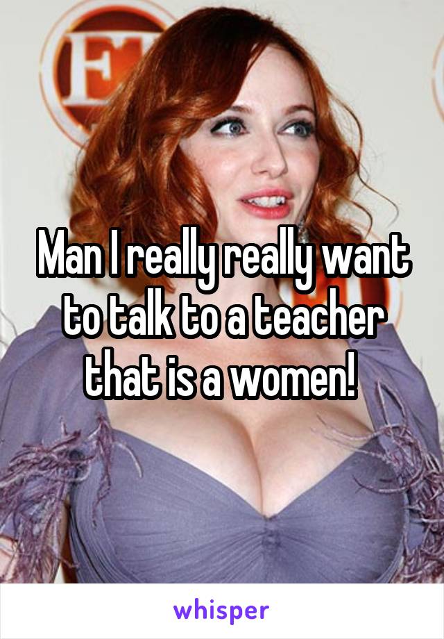 Man I really really want to talk to a teacher that is a women! 