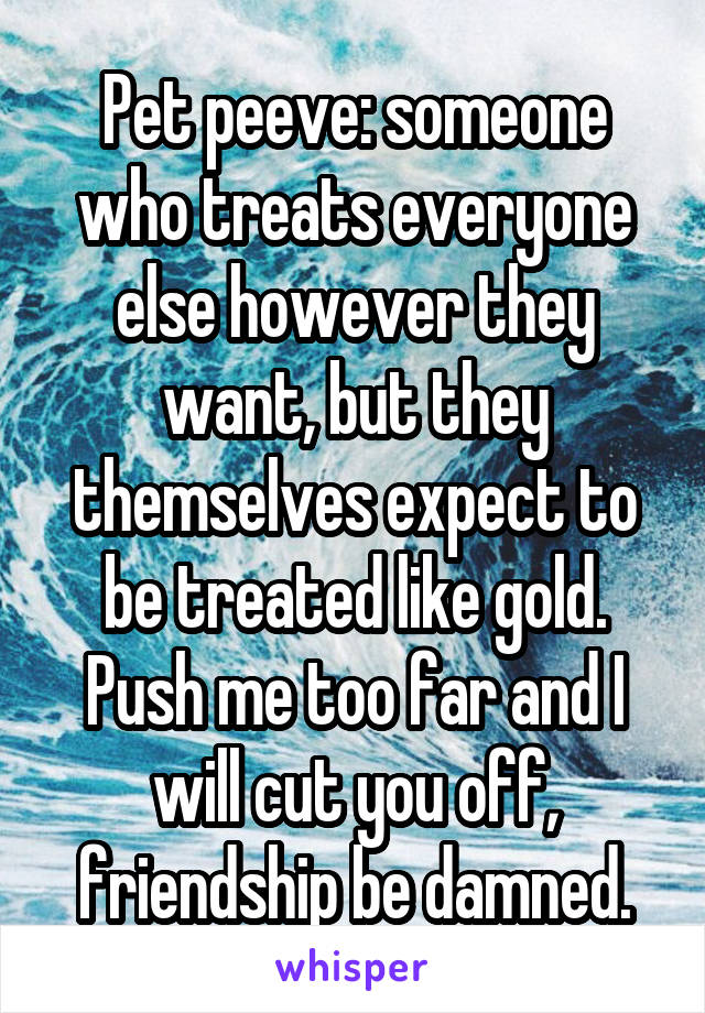 Pet peeve: someone who treats everyone else however they want, but they themselves expect to be treated like gold. Push me too far and I will cut you off, friendship be damned.