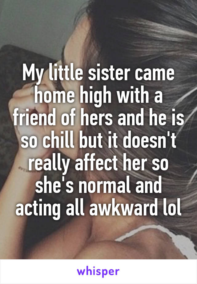 My little sister came home high with a friend of hers and he is so chill but it doesn't really affect her so she's normal and acting all awkward lol
