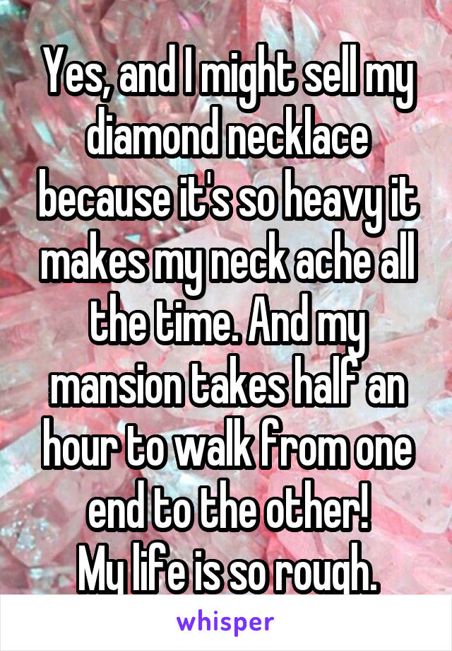 Yes, and I might sell my diamond necklace because it's so heavy it makes my neck ache all the time. And my mansion takes half an hour to walk from one end to the other!
My life is so rough.