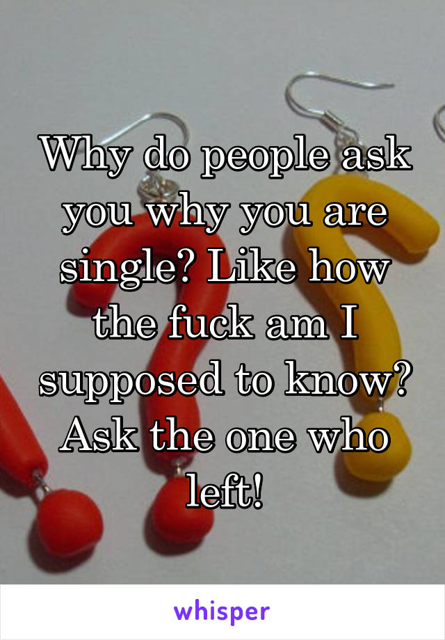 Why do people ask you why you are single? Like how the fuck am I supposed to know? Ask the one who left!