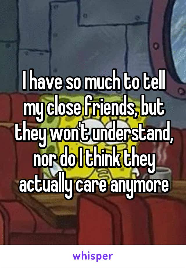 I have so much to tell my close friends, but they won't understand, nor do I think they actually care anymore