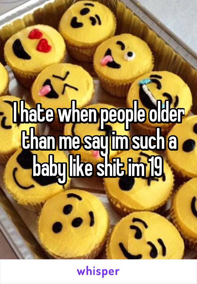 I hate when people older than me say im such a baby like shit im 19 