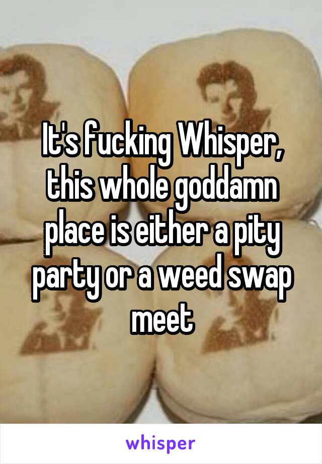 It's fucking Whisper, this whole goddamn place is either a pity party or a weed swap meet