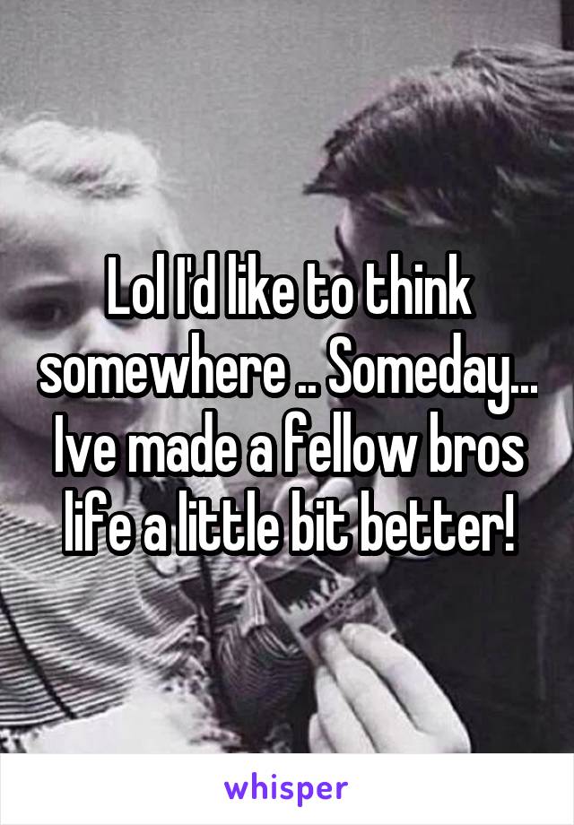 Lol I'd like to think somewhere .. Someday... Ive made a fellow bros life a little bit better!