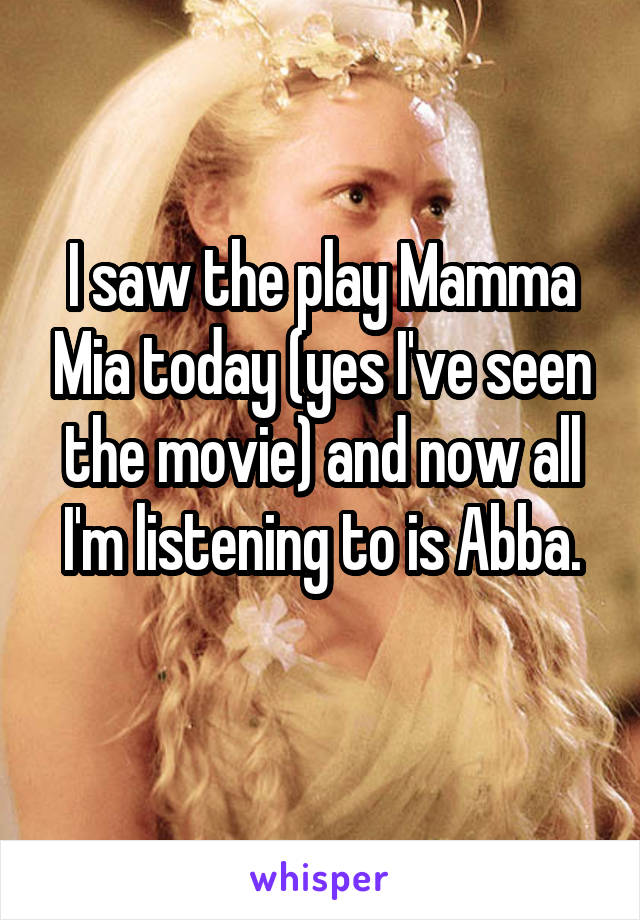 I saw the play Mamma Mia today (yes I've seen the movie) and now all I'm listening to is Abba.
