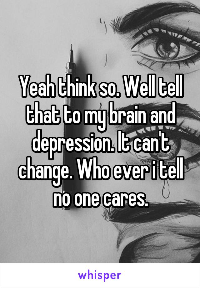 Yeah think so. Well tell that to my brain and depression. It can't change. Who ever i tell no one cares.