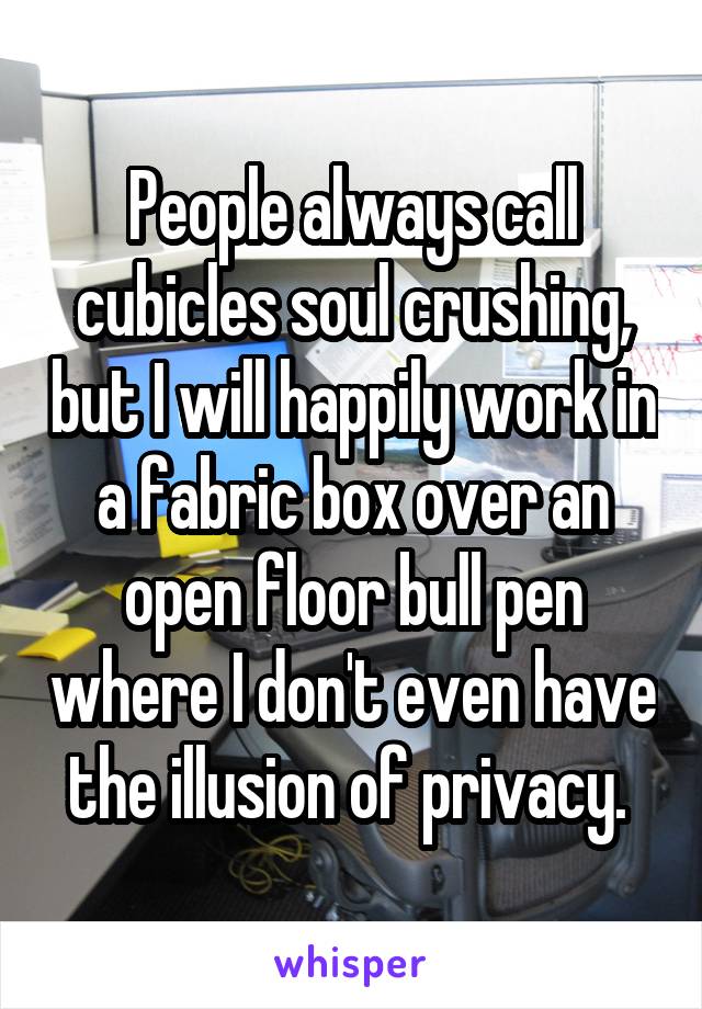 People always call cubicles soul crushing, but I will happily work in a fabric box over an open floor bull pen where I don't even have the illusion of privacy. 