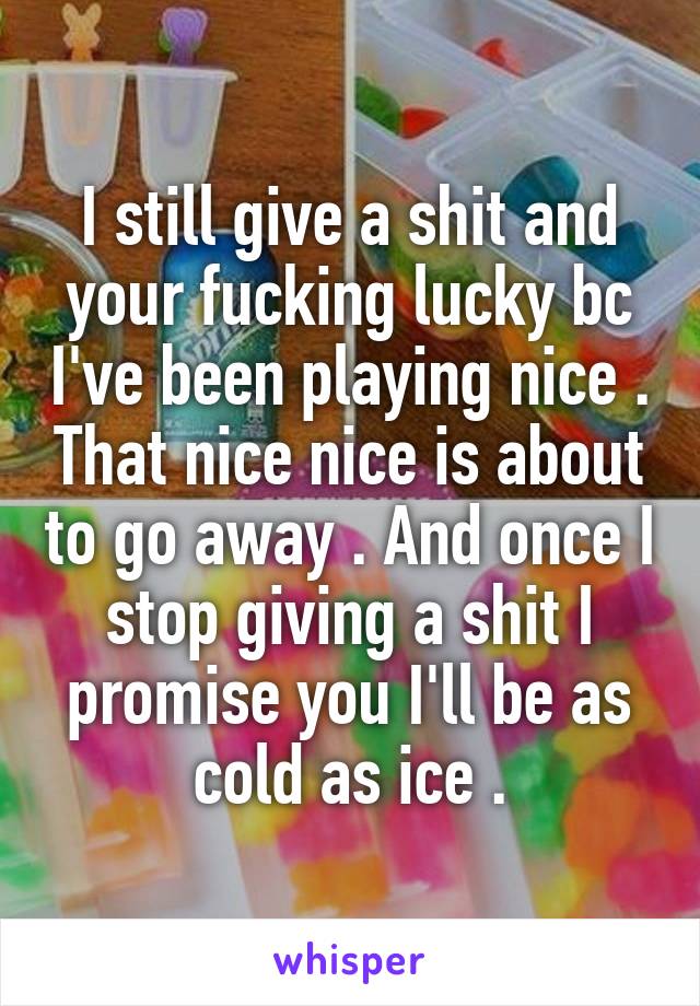 I still give a shit and your fucking lucky bc I've been playing nice . That nice nice is about to go away . And once I stop giving a shit I promise you I'll be as cold as ice .