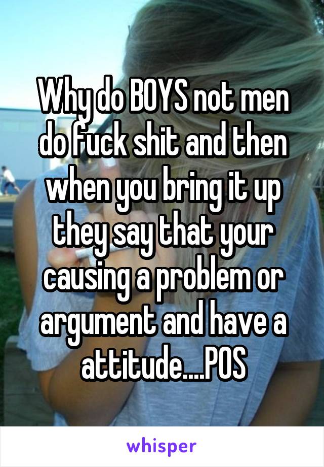 Why do BOYS not men do fuck shit and then when you bring it up they say that your causing a problem or argument and have a attitude....POS