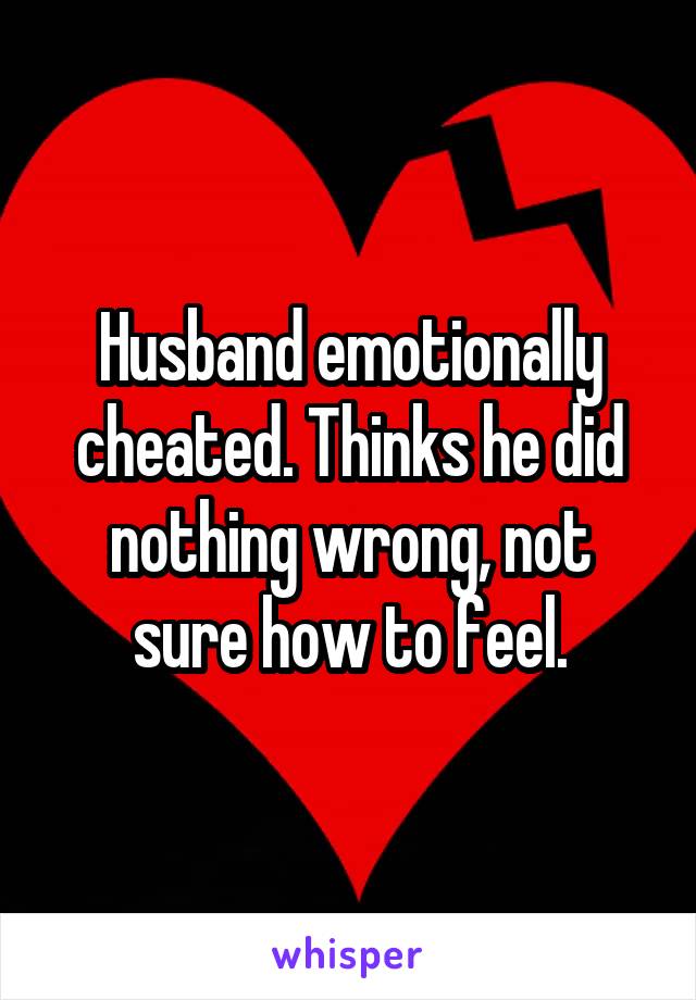 Husband emotionally cheated. Thinks he did nothing wrong, not sure how to feel.