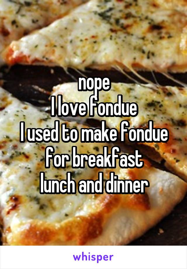 nope
I love fondue
I used to make fondue for breakfast
lunch and dinner