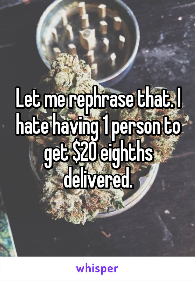 Let me rephrase that. I hate having 1 person to get $20 eighths delivered.