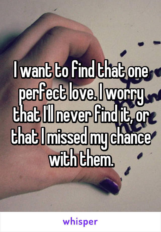 I want to find that one perfect love. I worry that I'll never find it, or that I missed my chance with them.