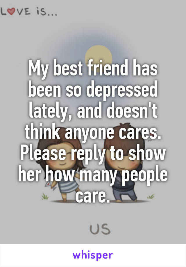 My best friend has been so depressed lately, and doesn't think anyone cares. Please reply to show her how many people care.