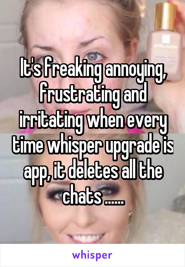 It's freaking annoying, frustrating and irritating when every time whisper upgrade is app, it deletes all the chats ......