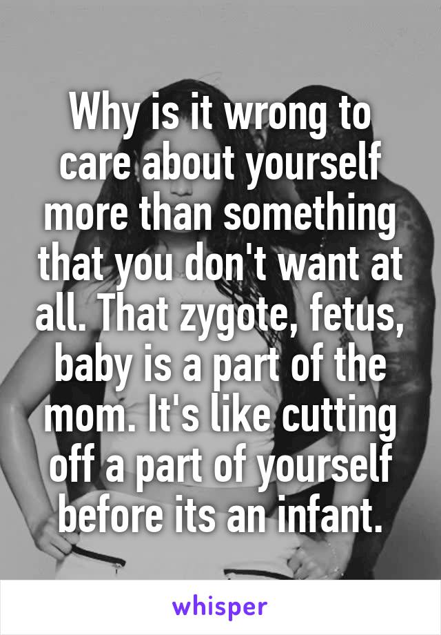 Why is it wrong to care about yourself more than something that you don't want at all. That zygote, fetus, baby is a part of the mom. It's like cutting off a part of yourself before its an infant.
