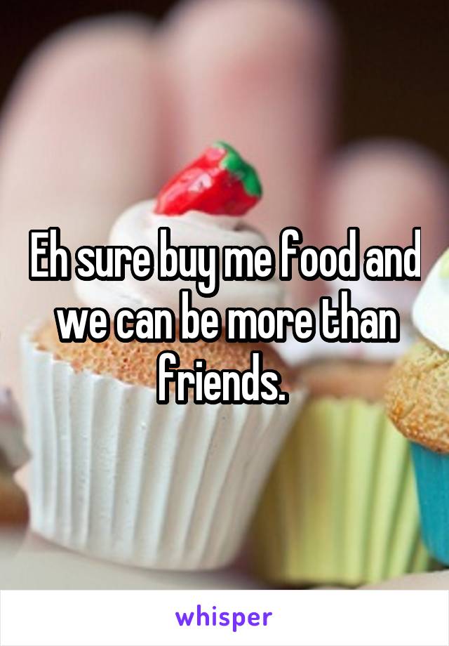 Eh sure buy me food and we can be more than friends. 