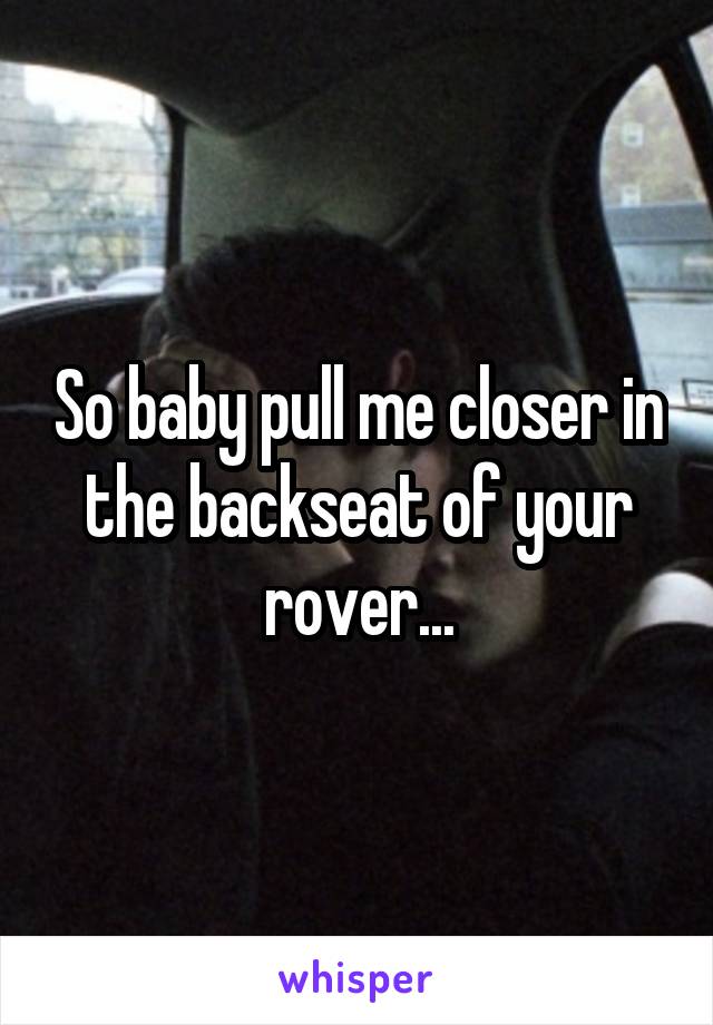 So baby pull me closer in the backseat of your rover...