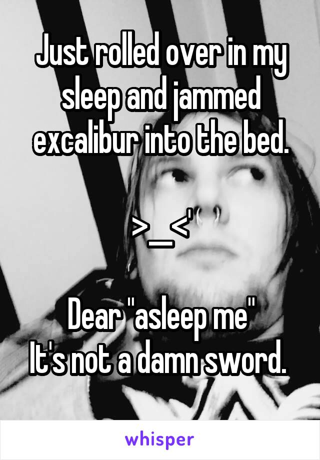 Just rolled over in my sleep and jammed excalibur into the bed.

>__<'

Dear "asleep me"
It's not a damn sword. 
