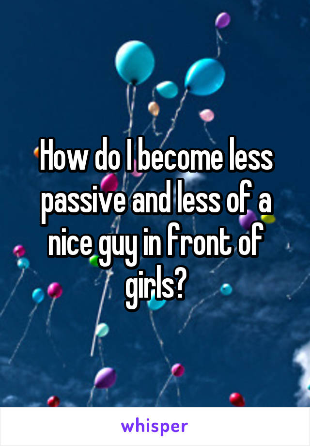 How do I become less passive and less of a nice guy in front of girls?