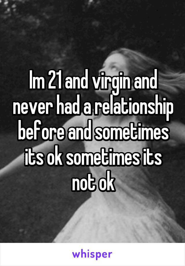 Im 21 and virgin and never had a relationship before and sometimes its ok sometimes its not ok