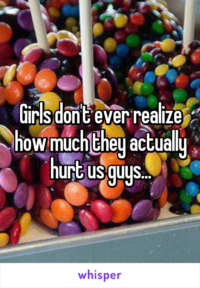 Girls don't ever realize how much they actually hurt us guys...