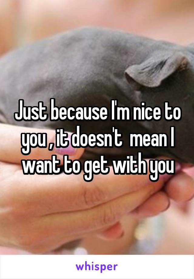 Just because I'm nice to you , it doesn't  mean I want to get with you
