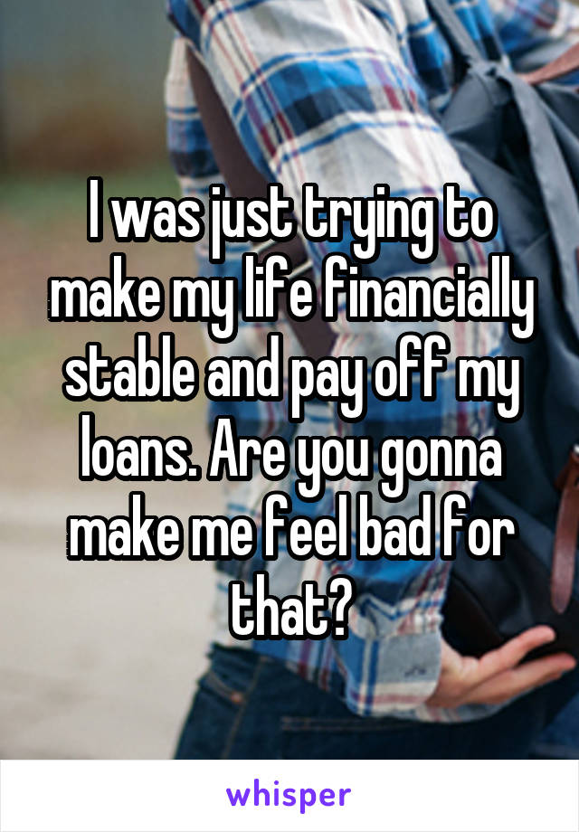 I was just trying to make my life financially stable and pay off my loans. Are you gonna make me feel bad for that?