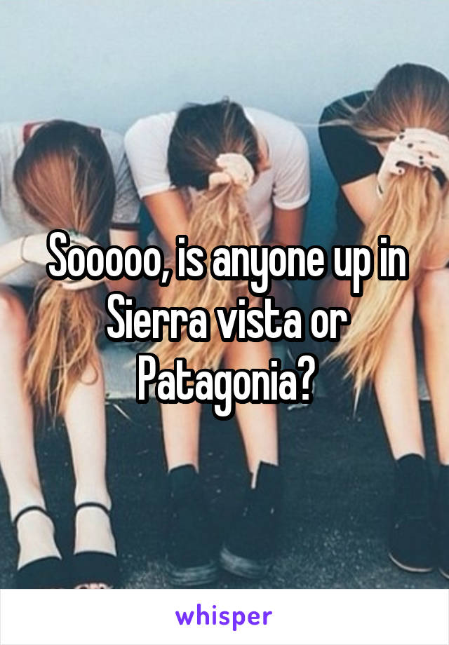 Sooooo, is anyone up in Sierra vista or Patagonia?