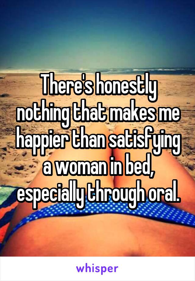 There's honestly nothing that makes me happier than satisfying a woman in bed, especially through oral.