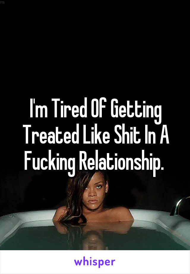 I'm Tired Of Getting Treated Like Shit In A Fucking Relationship. 