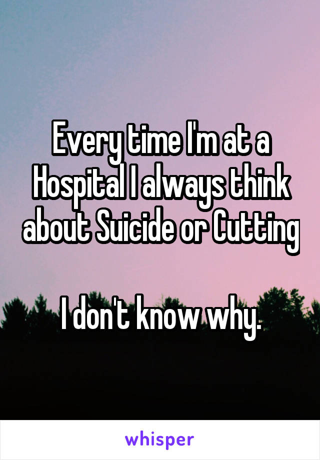 Every time I'm at a Hospital I always think about Suicide or Cutting 
I don't know why.