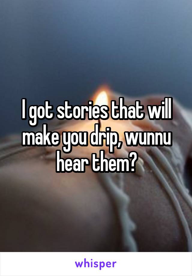 I got stories that will make you drip, wunnu hear them?
