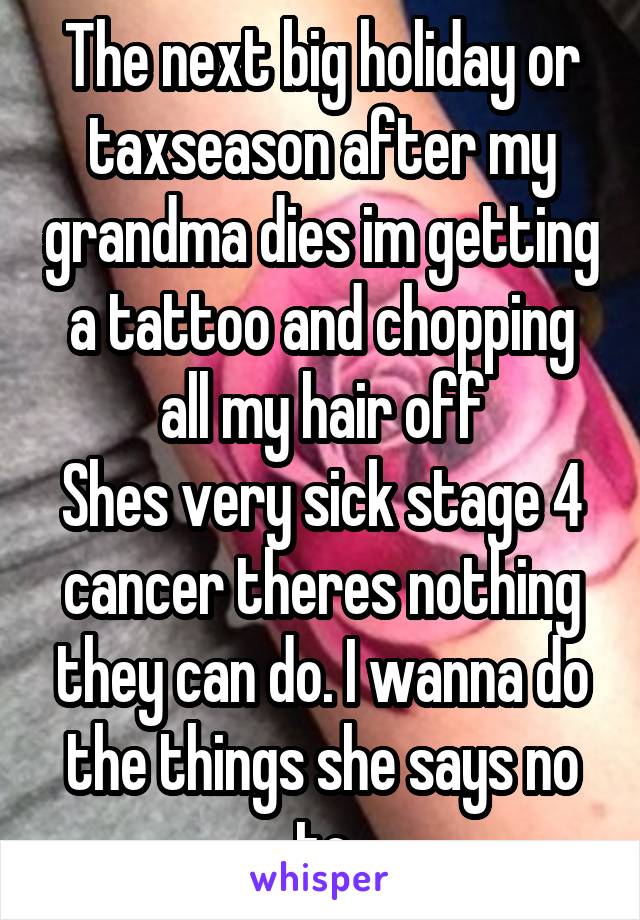 The next big holiday or taxseason after my grandma dies im getting a tattoo and chopping all my hair off
Shes very sick stage 4 cancer theres nothing they can do. I wanna do the things she says no to
