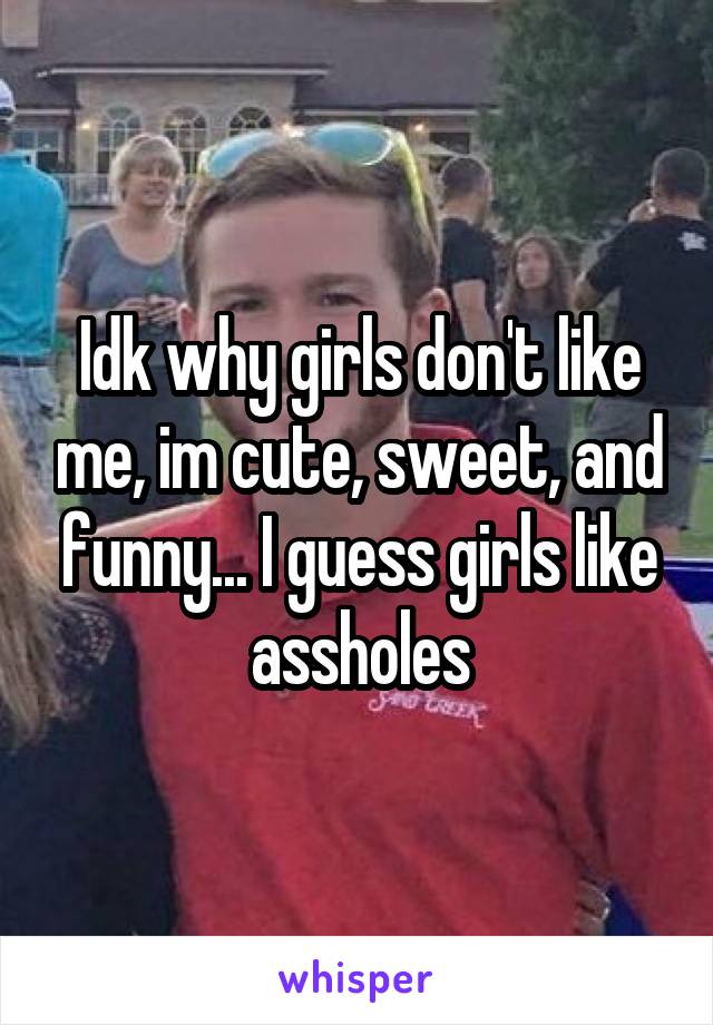 Idk why girls don't like me, im cute, sweet, and funny... I guess girls like assholes
