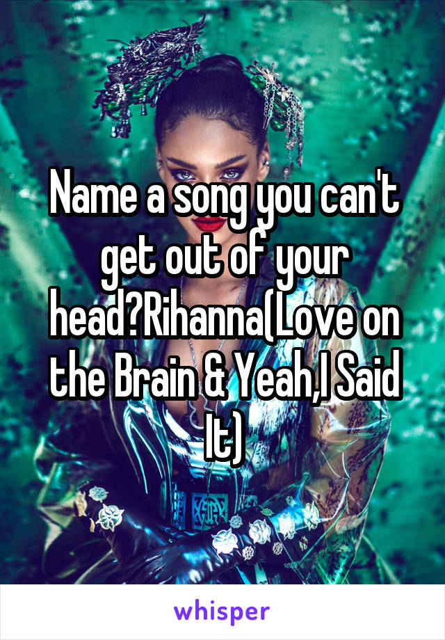 Name a song you can't get out of your head?Rihanna(Love on the Brain & Yeah,I Said It)