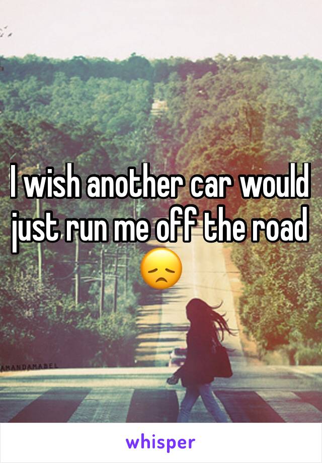 I wish another car would just run me off the road 😞